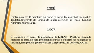 2006
Implantação em Pernambuco do primeiro Curso Técnico nível nacional de
Tradutor/Intérprete da Língua de Sinais oferecido na Escola Estadual
Almirante Soares Dutra.
2007
É realizado o 1º exame de proficiência da LIBRAS – Prolibras. Surgindo
mercado de trabalho para profissionais surdos e ouvintes nas categorias de
instrutor, intérpretes e professores, em cumprimento ao Decreto 5626/05.
 