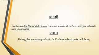 2008
Instituído o Dia Nacional do Surdo, comemorado em 26 de Setembro, considerado
o mês dos surdos.
2010
Foi regulamentada a profissão de Tradutor e Intérprete de Libras;
 