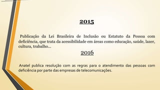 2015
Publicação da Lei Brasileira de Inclusão ou Estatuto da Pessoa com
deficiência, que trata da acessibilidade em áreas como educação, saúde, lazer,
cultura, trabalho...
2016
Anatel publica resolução com as regras para o atendimento das pessoas com
deficiência por parte das empresas de telecomunicações.
 