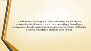 Ainda com tantos avanços a LIBRAS ainda não tem seu devido
reconhecimento, devemos trata-la como nossa já que é uma língua
originalmente brasileira cabe a nós como professore e futuros professores
darmos a importância merecida a este idioma.
 