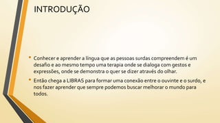 INTRODUÇÃO
• Conhecer e aprender a língua que as pessoas surdas compreendem é um
desafio e ao mesmo tempo uma terapia onde se dialoga com gestos e
expressões, onde se demonstra o quer se dizer através do olhar.
• Então chega a LIBRAS para formar uma conexão entre o ouvinte e o surdo, e
nos fazer aprender que sempre podemos buscar melhorar o mundo para
todos.
 