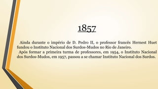 1857
Ainda durante o império de D. Pedro II, o professor francês Hernest Huet
fundou o Instituto Nacional dos Surdos-Mudos no Rio de Janeiro.
Após formar a primeira turma de professores, em 1954, o Instituto Nacional
dos Surdos-Mudos, em 1957, passou a se chamar Instituto Nacional dos Surdos.
 