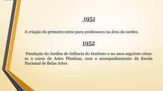1951
A criação do primeiro curso para professores na área da surdez.
1952
Fundação do Jardim de Infância do Instituto e no anos seguinte criou-
se o curso de Artes Plásticas, com o acompanhamento da Escola
Nacional de Belas Artes.
 