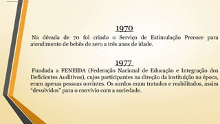 1970
Na década de 70 foi criado o Serviço de Estimulação Precoce para
atendimento de bebês de zero a três anos de idade.
1977
Fundada a FENEIDA (Federação Nacional de Educação e Integração dos
Deficientes Auditivos), cujos participantes na direção da instituição na época,
eram apenas pessoas ouvintes. Os surdos eram tratados e reabilitados, assim
“devolvidos” para o convívio com a sociedade.
 