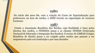 1980
No início dos anos 80, com a criação do Curso de Especialização para
professores na área da surdez, o INES investe na capacitação de recursos
humanos.
1987
Criada a Associação Brasileira dos Surdos, cuja finalidade é lutar pelos
direitos dos surdos, a FENEIDA passa a se chamar FENEIS (Federação
Nacional de Educação e Integração dos Surdos). O ensino de LIBRAS (Língua
Brasileira de Sinais) passa a ser exigido pelos surdos que passam a ser
responsáveis pela sua Instituição e por suas decisões.
 