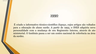 1990
É criado o informativo técnico-científico Espaço, cujos artigos são voltados
para a educação do aluno surdo. A partir de 1993, o INES adquiriu nova
personalidade com a mudança de seu Regimento Interno, através de ato
ministerial. O Instituto passa a ser um centro nacional de referência na área
da surdez.
 