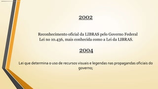 2002
Reconhecimento oficial da LIBRAS pelo Governo Federal
Lei no 10.436, mais conhecida como a Lei da LIBRAS.
2004
Lei que determina o uso de recursos visuais e legendas nas propagandas oficiais do
governo;
 