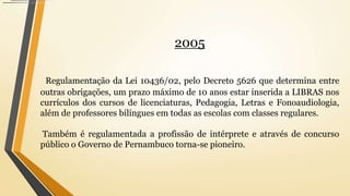 2005
Regulamentação da Lei 10436/02, pelo Decreto 5626 que determina entre
outras obrigações, um prazo máximo de 10 anos estar inserida a LIBRAS nos
currículos dos cursos de licenciaturas, Pedagogia, Letras e Fonoaudiologia,
além de professores bilíngues em todas as escolas com classes regulares.
Também é regulamentada a profissão de intérprete e através de concurso
público o Governo de Pernambuco torna-se pioneiro.
 