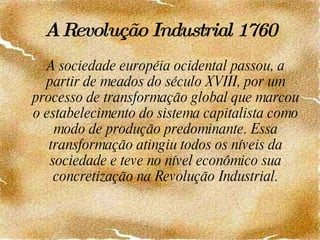 A Revolução Industrial   1760 A sociedade européia ocidental passou, a partir de meados do século XVIII, por um processo de transformação global que marcou o estabelecimento do sistema capitalista como modo de produção predominante. Essa transformação atingiu todos os níveis da sociedade e teve no nível econômico sua concretização na Revolução Industrial. 