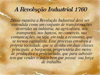 A Revolução Industrial   1760 Dessa maneira a Revolução Industrial deve ser entendida como um conjunto de transformações ocorridas na indústria, na agricultura, nos transportes, nos bancos, no comércio, nas comunicações, ou seja, em toda a economia, que se tornou capitalista. Esse processo envolveu a própria sociedade, que se dividiu em duas classes principais: a burguesia, proprietária dos meios de produção e o proletariado, que para subsistir tem que vender o único bem que possui: sua força de trabalho. 