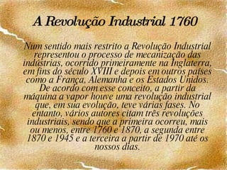 A Revolução Industrial   1760 Num sentido mais restrito a Revolução Industrial representou o processo de mecanização das indústrias, ocorrido primeiramente na Inglaterra, em fins do século XVIII e depois em outros países como a França, Alemanha e os Estados Unidos. De acordo com esse conceito, a partir da máquina a vapor houve uma revolução industrial que, em sua evolução, teve várias fases. No entanto, vários autores citam três revoluções industriais, sendo que a primeira ocorreu, mais ou menos, entre 1760 e 1870, a segunda entre 1870 e 1945 e a terceira a partir de 1970 até os nossos dias. 