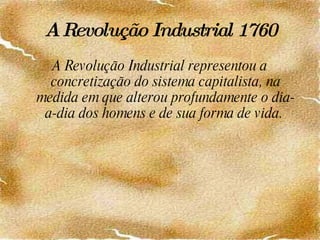 A Revolução Industrial   1760 A Revolução Industrial representou a concretização do sistema capitalista, na medida em que alterou profundamente o dia-a-dia dos homens e de sua forma de vida.  