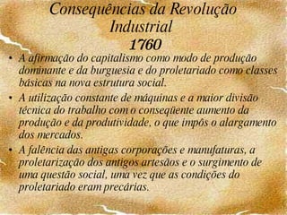 Consequências da Revolução Industrial  1760 A afirmação do capitalismo como modo de produção dominante e da burguesia e do proletariado como classes básicas na nova estrutura social. A utilização constante de máquinas e a maior divisão técnica do trabalho com o conseqüente aumento da produção e da produtividade, o que impôs o alargamento dos mercados. A falência das antigas corporações e manufaturas, a proletarização dos antigos artesãos e o surgimento de uma questão social, uma vez que as condições do proletariado eram precárias. 