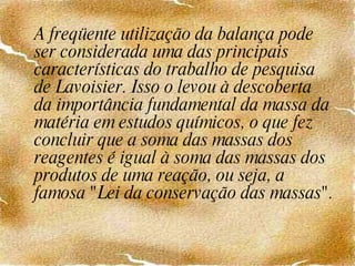 A freqüente utilização da balança pode ser considerada uma das principais características do trabalho de pesquisa de Lavoisier. Isso o levou à descoberta da importância fundamental da massa da matéria em estudos químicos, o que fez concluir que a soma das massas dos reagentes é igual à soma das massas dos produtos de uma reação, ou seja, a famosa "Lei da conservação das massas". 