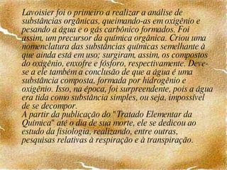 Lavoisier foi o primeiro a realizar a análise de substâncias orgânicas, queimando-as em oxigênio e pesando a água e o gás carbônico formados. Foi assim, um precursor da química orgânica. Criou uma nomenclatura das substâncias químicas semelhante à que ainda está em uso; surgiram, assim, os compostos do oxigênio, enxofre e fósforo, respectivamente. Deve-se a ele também a conclusão de que a água é uma substância composta, formada por hidrogênio e oxigênio. Isso, na época, foi surpreendente, pois a água era tida como substância simples, ou seja, impossível de se decompor. A partir da publicação do "Tratado Elementar da Química" até o dia de sua morte, ele se dedicou ao estudo da fisiologia, realizando, entre outras, pesquisas relativas à respiração e à transpiração. 