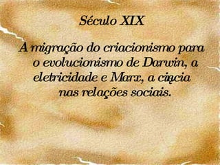Século XIX A   migração do criacionismo para o evolucionismo de Darwin, a eletricidade e Marx, a ciência nas relações sociais. 