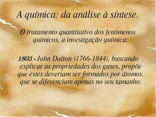 A química: da análise à síntese. O tratamento quantitativo dos fenômenos químicos, a investigação química; 1803 -  John Dalton (1766-1844), buscando explicar as propriedades dos gases, propõe que estes deveriam ser formados por átomos, que se diferenciam apenas no seu tamanho. 