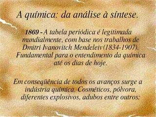 A química: da análise à síntese. 1869 -  A tabela periódica é legitimada mundialmente, com base nos trabalhos de Dmitri Ivanovitch Mendeleiv(1834-1907). Fundamental para o entendimento da química até os dias de hoje. Em conseqüência de todos os avanços surge a indústria química. Cosméticos, pólvora, diferentes explosivos, adubos entre outros; 