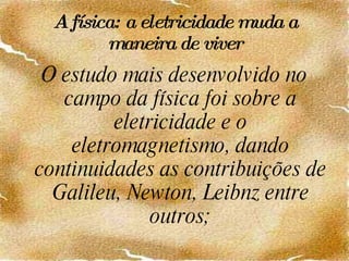 A física: a eletricidade muda a maneira de viver O estudo mais desenvolvido no campo da física foi sobre a eletricidade e o eletromagnetismo, dando continuidades as contribuições de Galileu, Newton, Leibnz entre outros; 