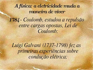 A física: a eletricidade muda a maneira de viver 1784  - Coulomb, estudou a repulsão entre cargas opostas, Lei de Coulomb; Luigi Galvani (1737-1798) fez as primeiras experiências sobre condução elétrica; 