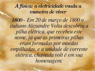 A física: a eletricidade muda a maneira de viver 1800  – Em 20 de março de 1800 o italiano Alexandre Volta descobriu a pilha elétrica, que recebeu este nome, já que as primeiras pilhas eram formadas por moedas empilhadas, e a unidade de corrente elétrica, chamada volt é em sua homenagem; 
