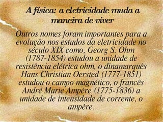 A física: a eletricidade muda a maneira de viver Outros nomes foram importantes para a evolução nos estudos da eletricidade no século XIX como, Georg S. Ohm (1787-1854) estudou a unidade de resistência elétrica ohm, o dinamarquês Hans Christian Oersted (1777-1851) estudou o campo magnético, o francês André Marie Ampère (1775-1836) a unidade de intensidade de corrente, o ampère. 