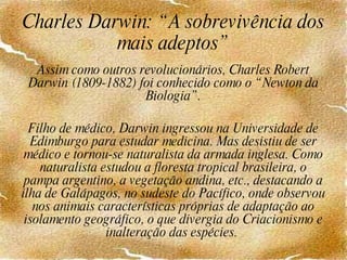 Charles Darwin: “A sobrevivência dos mais adeptos” Assim como outros revolucionários, Charles Robert Darwin (1809-1882) foi conhecido como o “Newton da Biologia”.   Filho de médico, Darwin ingressou na Universidade de Edimburgo para estudar medicina. Mas desistiu de ser médico e tornou-se naturalista da armada inglesa. Como naturalista estudou a floresta tropical brasileira, o pampa argentino, a vegetação andina, etc., destacando a ilha de Galápagos, no sudeste do Pacífico, onde observou nos animais características próprias de adaptação ao isolamento geográfico, o que divergia do Criacionismo e inalteração das espécies.  