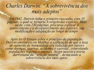 Charles Darwin: “A sobrevivência dos mais adeptos” Em 1842, Darwin tinha o primeiro rascunho, com 35 páginas, o qual se tornaria A origem das espécies. Mais tarde, com 230 páginas, procurou explicar o aparecimento e o desaparecimento das espécies, sua modificação e adaptação ao longo do tempo.   Após ler O Ensaio sobre o princípio da população, Darwin encontrou em Malthus a explicação de que a taxa de aumento da humanidade era reduzida por fatores como doenças, guerras, acidentes e carestia , controlando populações vegetais e animais. Assim nasceu a teoria darwiniana da “seleção natural”, destacando a sobrevivência dos mais aptos. 