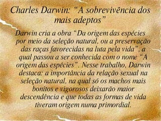 Charles Darwin: “A sobrevivência dos mais adeptos” Darwin cria a obra “Da origem das espécies por meio da seleção natural, ou a preservação das raças favorecidas na luta pela vida”, a qual passou a ser conhecida com o nome “A origem das espécies”. Nesse trabalho, Darwin destaca: a importância da relação sexual na seleção natural, na qual só os machos mais bonitos e vigorosos deixarão maior descendência e que todas as formas de vida tiveram origem numa primordial.   