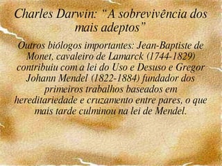 Charles Darwin: “A sobrevivência dos mais adeptos” Outros biólogos importantes: Jean-Baptiste de Monet, cavaleiro de Lamarck (1744-1829) contribuiu com a lei do Uso e Desuso e Gregor Johann Mendel (1822-1884) fundador dos primeiros trabalhos baseados em hereditariedade e cruzamento entre pares, o que mais tarde culminou na lei de Mendel. 