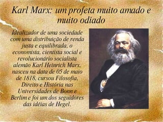 Karl Marx: um profeta muito amado e muito odiado Idealizador de uma sociedade com uma distribuição de renda justa e equilibrada, o economista, cientista social e revolucionário socialista alemão Karl Heinrich Marx, nasceu na data de 05 de maio de 1818, cursou Filosofia, Direito e História nas Universidades de Bonn e Berlim e foi um dos seguidores das idéias de Hegel. 