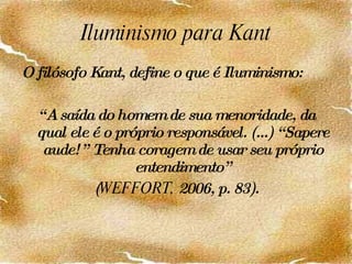 Iluminismo para Kant O filósofo Kant, define o que é Iluminismo: “ A saída do homem de sua menoridade, da qual ele é o próprio responsável. (...) “Sapere aude!” Tenha coragem de usar seu próprio entendimento” ( WEFFORT,  2006, p. 83). 