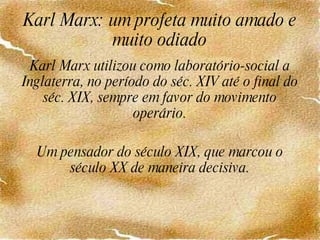 Karl Marx: um profeta muito amado e muito odiado Karl Marx utilizou como laboratório-social a Inglaterra, no período do séc. XIV até o final do séc. XIX, sempre em favor do movimento operário. Um pensador do século XIX, que marcou o século XX de maneira decisiva. 