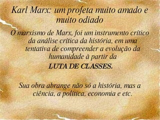 Karl Marx: um profeta muito amado e muito odiado O marxismo de Marx, foi um instrumento crítico da análise crítica da história, em uma tentativa de compreender a evolução da humanidade à partir da LUTA DE CLASSES. Sua obra abrange não só a história, mas a ciência, a política, economia e etc. 