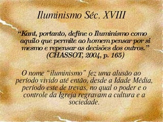 Iluminismo Séc. XVIII “ Kant, portanto, define o Iluminismo como aquilo que permite ao homem pensar por si mesmo e repensar as decisões dos outros.” (CHASSOT, 2004, p. 165) O nome “iluminismo” fez uma alusão ao período vivido até então, desde a Idade Média, período este de trevas, no qual o poder e o controle da Igreja regravam a cultura e a sociedade. 