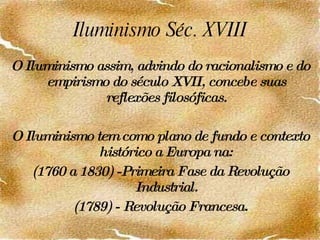 Iluminismo Séc. XVIII O Iluminismo assim, advindo do racionalismo e do empirismo do século XVII, concebe suas reflexões filosóficas. O Iluminismo tem como plano de fundo e contexto histórico a Europa na: (1760 a 1830) -Primeira Fase da Revolução Industrial. (1789) - Revolução Francesa. 