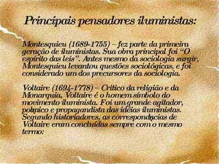 Principais pensadores iluministas: Montesquieu (1689-1755) – fez parte da primeira geração de iluministas. Sua obra principal foi “O espírito das leis”. Antes mesmo da sociologia surgir, Montesquieu levantou questões sociológicas, e foi considerado um dos precursores da sociologia. Voltaire (1694-1778) – Critico da religião e da Monarquia, Voltaire é o homem símbolo do movimento iluminista. Foi um grande agitador, polêmico e propagandista das idéias iluministas. Segundo historiadores, as correspondências de Voltaire eram concluídas sempre com o mesmo termo:  