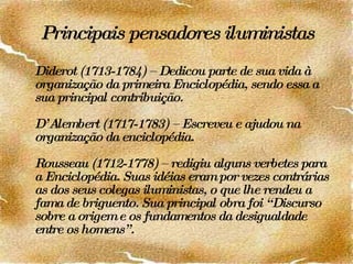 Principais pensadores iluministas Diderot (1713-1784) – Dedicou parte de sua vida à organização da primeira Enciclopédia, sendo essa a sua principal contribuição. D’Alembert (1717-1783) – Escreveu e ajudou na organização da enciclopédia. Rousseau (1712-1778) – redigiu alguns verbetes para a Enciclopédia. Suas idéias eram por vezes contrárias as dos seus colegas iluministas, o que lhe rendeu a fama de briguento. Sua principal obra foi “Discurso sobre a origem e os fundamentos da desigualdade entre os homens”. 