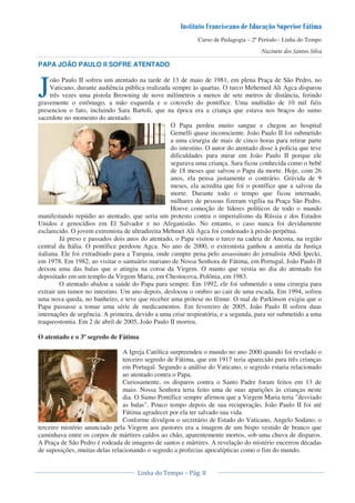 Curso de Pedagogia – 2º Período - Linha do Tempo
PAPA JOÃO PAULO II SOFRE ATENTADO
oão Paulo II sofreu um atentado na tarde de 13 de maio de 1981, em plena Praça de São Pedro, no
Vaticano, durante audiência pública realizada sempre às quartas. O turco Mehemed Ali Agca disparou
três vezes uma pistola Browning de nove milímetros a menos de sete metros de distância, ferindo
gravemente o estômago, a mão esquerda e o cotovelo do pontífice. Uma multidão de 10 mil fiéis
presenciou o fato, incluindo Sara Bartoli, que na época era a criança que estava nos braços do sumo
sacerdote no momento do atentado.
O Papa perdeu muito sangue e chegou ao hospital
Gemelli quase inconsciente. João Paulo II foi submetido
a uma cirurgia de mais de cinco horas para retirar parte
do intestino. O autor do atentado disse à polícia que teve
dificuldades para mirar em João Paulo II porque ele
segurava uma criança. Sara ficou conhecida como o bebê
de 18 meses que salvou o Papa da morte. Hoje, com 26
anos, ela pensa justamente o contrário. Grávida de 9
meses, ela acredita que foi o pontífice que a salvou da
morte. Durante todo o tempo que ficou internado,
milhares de pessoas fizeram vigília na Praça São Pedro.
Houve comoção de líderes políticos de todo o mundo
manifestando repúdio ao atentado, que seria um protesto contra o imperialismo da Rússia e dos Estados
Unidos e genocídios em El Salvador e no Afeganistão. No entanto, o caso nunca foi devidamente
esclarecido. O jovem extremista de ultradireita Mehmet Ali Agca foi condenado à prisão perpétua.
Já preso e passados dois anos do atentado, o Papa visitou o turco na cadeia de Ancona, na região
central da Itália. O pontífice perdoou Agca. No ano de 2000, o extremista ganhou a anistia da Justiça
italiana. Ele foi extraditado para a Turquia, onde cumpre pena pelo assassinato do jornalista Abdi Ipecki,
em 1978. Em 1982, ao visitar o santuário mariano de Nossa Senhora de Fátima, em Portugal, João Paulo II
deixou uma das balas que o atingiu na coroa da Virgem. O manto que vestia no dia do atentado foi
depositado em um templo da Virgem Maria, em Chestocova, Polônia, em 1983.
O atentado abalou a saúde do Papa para sempre. Em 1992, ele foi submetido a uma cirurgia para
extrair um tumor no intestino. Um ano depois, deslocou o ombro ao cair de uma escada. Em 1994, sofreu
uma nova queda, no banheiro, e teve que receber uma prótese no fêmur. O mal de Parkinson exigiu que o
Papa passasse a tomar uma série de medicamentos. Em fevereiro de 2005, João Paulo II sofreu duas
internações de urgência. A primeira, devido a uma crise respiratória, e a segunda, para ser submetido a uma
traqueostomia. Em 2 de abril de 2005, João Paulo II morreu.
O atentado e o 3º segredo de Fátima
A Igreja Católica surpreendeu o mundo no ano 2000 quando foi revelado o
terceiro segredo de Fátima, que em 1917 teria aparecido para três crianças
em Portugal. Segundo a análise do Vaticano, o segredo estaria relacionado
ao atentado contra o Papa.
Curiosamente, os disparos contra o Santo Padre foram feitos em 13 de
maio. Nossa Senhora teria feito uma de suas aparições às crianças neste
dia. O Sumo Pontífice sempre afirmou que a Virgem Maria teria "desviado
as balas". Pouco tempo depois de sua recuperação, João Paulo II foi até
Fátima agradecer por ela ter salvado sua vida.
Conforme divulgou o secretário de Estado do Vaticano, Angelo Sodano, o
terceiro mistério anunciado pela Virgem aos pastores era a imagem de um bispo vestido de branco que
caminhava entre os corpos de mártires caídos ao chão, aparentemente mortos, sob uma chuva de disparos.
A Praça de São Pedro é rodeada de imagens de santos e mártires. A revelação do mistério encerrou décadas
de suposições, muitas delas relacionando o segredo a profecias apocalípticas como o fim do mundo.
J
 