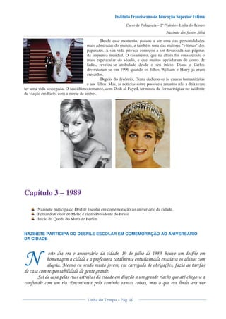 Curso de Pedagogia – 2º Período - Linha do Tempo
Desde esse momento, passou a ser uma das personalidades
mais admiradas do mundo, e também uma das maiores "vítimas" dos
paparazzi. A sua vida privada começou a ser devassada nas páginas
da imprensa mundial. O casamento, que na altura foi considerado o
mais espetacular do século, e que muitos apelidaram de conto de
fadas, revelou-se atribulado desde o seu início. Diana e Carlos
divorciaram-se em 1996 quando os filhos William e Harry já eram
crescidos.
Depois do divórcio, Diana dedicou-se às causas humanitárias
e aos filhos. Mas, as notícias sobre possíveis amantes não a deixavam
ter uma vida sossegada. O seu último romance, com Dodi al-Fayed, terminou de forma trágica no acidente
de viação em Paris, com a morte de ambos.
Capítulo 3 – 1989
Nazinete participa do Desfile Escolar em comemoração ao aniversário da cidade.
Fernando Collor de Mello é eleito Presidente do Brasil
Início da Queda do Muro de Berlim
NAZINETE PARTICIPA DO DESFILE ESCOLAR EM COMEMORAÇÃO AO ANIVERSÁRIO
DA CIDADE
1 0 '
* ! '
* % 0 * * ); ' '
! * *
< ! ) * & " *
' 8 ! &
 