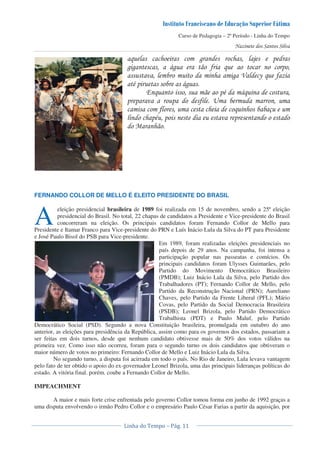 Curso de Pedagogia – 2º Período - Linha do Tempo
& * 0 !
* * 1* ' & !
* = > & '
" ! 1*
8 & !" 1&
! ! ! ' /
' & )
!" ! !
%
FERNANDO COLLOR DE MELLO É ELEITO PRESIDENTE DO BRASIL
eleição presidencial brasileira de 1989 foi realizada em 15 de novembro, sendo a 25ª eleição
presidencial do Brasil. No total, 22 chapas de candidatos a Presidente e Vice-presidente do Brasil
concorreram na eleição. Os principais candidatos foram Fernando Collor de Mello para
Presidente e Itamar Franco para Vice-presidente do PRN e Luís Inácio Lula da Silva do PT para Presidente
e José Paulo Bisol do PSB para Vice-presidente.
Em 1989, foram realizadas eleições presidenciais no
país depois de 29 anos. Na campanha, foi intensa a
participação popular nas passeatas e comícios. Os
principais candidatos foram Ulysses Guimarães, pelo
Partido do Movimento Democrático Brasileiro
(PMDB); Luiz Inácio Lula da Silva, pelo Partido dos
Trabalhadores (PT); Fernando Collor de Mello, pelo
Partido da Reconstrução Nacional (PRN); Aureliano
Chaves, pelo Partido da Frente Liberal (PFL); Mário
Covas, pelo Partido da Social Democracia Brasileira
(PSDB); Leonel Brizola, pelo Partido Democrático
Trabalhista (PDT) e Paulo Maluf, pelo Partido
Democrático Social (PSD). Segundo a nova Constituição brasileira, promulgada em outubro do ano
anterior, as eleições para presidência da República, assim como para os governos dos estados, passariam a
ser feitas em dois turnos, desde que nenhum candidato obtivesse mais de 50% dos votos válidos na
primeira vez. Como isso não ocorreu, foram para o segundo turno os dois candidatos que obtiveram o
maior número de votos no primeiro: Fernando Collor de Mello e Luiz Inácio Lula da Silva.
No segundo turno, a disputa foi acirrada em todo o país. No Rio de Janeiro, Lula levava vantagem
pelo fato de ter obtido o apoio do ex-governador Leonel Brizola, uma das principais lideranças políticas do
estado. A vitória final. porém. coube a Fernando Collor de Mello.
IMPEACHMENT
A maior e mais forte crise enfrentada pelo governo Collor tomou forma em junho de 1992 graças a
uma disputa envolvendo o irmão Pedro Collor e o empresário Paulo César Farias a partir da aquisição, por
A
 