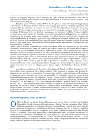 Curso de Pedagogia – 2º Período - Linha do Tempo
políticos de esquerda. Enquanto isso as apurações na CPMI colhiam, paulatinamente, uma série de
depoimentos e também de documentos escritos que corroboravam os indícios da atuação de Paulo César
Farias nos bastidores do poder.
Em 26 de agosto o relatório final da "CPI do PC" foi aprovado e nele constava a informação de que
o presidente e os familiares tiveram despesas pessoais pagas pelo dinheiro recolhido ilegalmente pelo
"esquema PC" que distribuía tais recursos por meio de uma intrincada rede de "laranjas" e de "contas
fantasmas". Como exemplos materiais desse favorecimento foram citadas a reforma na "Casa da Dinda"
(residência de Fernando Collor em Brasília) e a compra de um automóvel Fiat Elba. Cópias do relatório
foram entregues para a Câmara dos Deputados e para a Procuradoria-Geral da República, e um pedido de
impeachment foi formulado tendo como signatários o jornalista Barbosa Lima Sobrinho, presidente da
Associação Brasileira de Imprensa, e o advogado Marcelo Lavenére, presidente da Ordem dos Advogados
do Brasil. Entregue ao deputado Ibsen Pinheiro, presidente da Câmara dos Deputados, o pedido de abertura
do processo de impeachment foi aprovado em 29 de setembro por 441 votos a favor e 38 votos contra, com
uma abstenção e 23 ausências.
Sobre o dia da votação (transmitida para todo o país pelos meios de comunicação, que já haviam
abandonado definitivamente Collor) vale registrar que a mesma transcorreu sob a égide do voto aberto e
isso fez com que os deputados pensassem na sobrevivência política dada a proximidade das eleições
municipais de 1992 e o desejo de reeleição em 1994, assim muitos parlamentares optaram pelo "sim" no
momento decisivo apesar de promessas em sentido contrário, ou seja, votos que eram contabilizados para o
governo migraram para o bloco do impeachment, dois dos quais merecem destaque o caso do deputado
Onaireves Moura (PTB–PR), que dias antes organizara um jantar de desagravo ao presidente e a seguir o
voto do alagoano Cleto Falcão, ex-líder do PRN na Câmara dos Deputados e amigo íntimo de Collor,
demonstrando assim o total isolamento do presidente. Para aprovar a abertura do processo de impeachment
seriam necessários 336 votos e o sufrágio decisivo ficou a cargo do deputado Paulo Romano do (PFL–
MG).
Afastado da presidência em 2 de outubro, foi julgado pelo Senado em 29 de dezembro de 1992.
Como último recurso para preservar os direitos políticos, Collor renunciou ao mandato antes do início do
julgamento, mas a sessão teve continuidade. O julgamento foi polêmico e alguns juristas consideraram que
o julgamento, após a renúncia, não deveria ter acontecido. Foi condenado à perda do cargo e a uma
inabilitação política de oito anos pelo placar de 76 votos a 5 numa sessão presidida pelo ministro Sydney
Sanches, presidente do Supremo Tribunal Federal. Retificando o resultado do julgamento, foi publicada a
Resolução nº 101 do Senado, no DCN (Diário do Congresso Nacional), Seção 11, do dia 30 de dezembro
de 1992, Art. 1º, que considerou prejudicado o pedido de aplicação da sanção de perda do cargo de
presidente, em virtude da renúncia ao mandato. O desgosto com o afastamento foi tamanho que Collor
chegou a pensar em suicídio, conforme entrevista dada ao programa Fantástico' da Rede Globo em 2005,
para muitos antagonistas radicalistas de Collor ele não faria nenhuma falta, para os seus apoiadores a
morte de Collor seria a ruina do Brasil.
INÍCIO DA QUEDA DO MURO DE BERLIM
Muro de Berlim (em alemão Berliner Mauer) era uma barreira física, construída pela República
Democrática Alemã (Alemanha Oriental) durante a Guerra Fria, que circundava toda a Berlim
Ocidental, separando-a da Alemanha Oriental, incluindo Berlim Oriental. Este muro, além de
dividir a cidade de Berlim ao meio, simbolizava a divisão do mundo em dois blocos ou partes: República
Federal da Alemanha (RFA), que era constituído pelos países capitalistas encabeçados pelos Estados
Unidos; e República Democrática Alemã (RDA), constituído pelos países socialistas simpatizantes do
regime soviético. Construído na madrugada de 13 de Agosto de 1961, dele faziam parte 66,5 km de
gradeamento metálico, 302 torres de observação, 127 redes metálicas eletrificadas com alarme e 255 pistas
de corrida para ferozes cães de guarda. Este muro provocou a morte a 80 pessoas identificadas, 112 ficaram
feridas e milhares aprisionadas nas diversas tentativas de o atravessar.
O
 