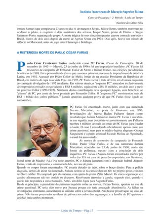 Curso de Pedagogia – 2º Período - Linha do Tempo
irmãos Samuel (que completaria 23 anos no dia 11 de março) e Sérgio, Júlio e Bento, também morreram no
acidente o piloto, o co-piloto e dois assistentes dos artistas, Isaque Souto, primo de Dinho, e Sérgio
Saturnino Porto, segurança do grupo. A morte trágica de seus cinco integrantes causou comoção em todo o
Brasil, menos de dois anos depois da morte de Ayrton Senna em 1994. Dias após, houve um minuto de
silêncio no Maracanã, antes do jogo entre Flamengo e Botafogo.
A MISTERIOSA MORTE DE PAULO CÉSAR FARIAS
aulo César Cavalcante Farias, conhecido como PC Farias, (Passo de Camarajibe, 20 de
setembro de 1945 — Maceió, 23 de junho de 1996) foi um empresário brasileiro. PC Farias foi
tesoureiro de campanha de Fernando Collor de Mello e Itamar Franco, nas eleições presidenciais
brasileiras de 1989. Foi a personalidade chave que causou o primeiro processo de impeachment da América
Latina, em 1992. Acusado por Pedro Collor de Mello, irmão do na ocasião Presidente da República do
Brasil, em matéria de capa da revista Veja, em 1992, PC Farias seria o testa de ferro em diversos esquemas
de corrupção divulgados de 1992 em diante. Em valores atuais, o "esquema PC" arrecadou exclusivamente
de empresários privados o equivalente a US$ 8 milhões, equivalente a R$ 15 milhões, em dois anos e meio
do governo Collor (1990-1992). Nenhuma destas contribuições teve qualquer ligação, com benefício ao
"cliente" de PC, por conta de favor prestado por Fernando Collor. O "esquema PC" movimentou mais de
US$ 1 bilhão dos cofres públicos.[1]
Jamais apareceu qualquer prova de que PC Farias fosse ligado ao
narcotráfico.
PC Farias foi encontrado morto, junto com sua namorada
Suzana Marcolino, na praia de Guaxuma em 1996.
Investigações do legista Badan Palhares deram como
resultado que Suzana Marcolino matou PC Farias e suicidou-
se em seguida, mas descobriu-se posteriormente que Palhares
recebeu 4 milhões de reais do irmão de PC Farias para fraudar
o laudo. O caso é considerado oficialmente apenas como um
crime passional, mas para o médico-legista alagoano George
Sanguinetti e o perito criminal Ricardo Molina de Figueiredo,
o casal foi assassinado.
As mortes do tesoureiro da campanha de Fernando
Collor, Paulo César Farias, e de sua namorada Suzana
Marcolino, ocorridas em 23 de junho de 1996, ainda são
fontes de polêmica, mesmo com a conclusão de dois
inquéritos. PC Farias e Suzana foram encontrados mortos por
volta das 11h na casa de praia do empresário, em Guaxuma,
litoral norte de Maceió (AL). Na noite anterior, PC e Suzana jantaram com o deputado federal Augusto
Farias, irmão do empresário, e a namorada dele, na casa de praia.
Quando os corpos foram encontrados, PC estaria deitado de lado, sobre o braço direito. Para a polícia
alagoana, depois de atirar no namorado, Suzana sentou-se na cama e deu um tiro no próprio peito, com um
revólver calibre 38 comprado por ela mesma, com ajuda da prima Zélia Maciel. Os cinco seguranças e o
caseiro afiramaram não ter ouvido os disparos. Resolveram arrombar a janela, segundo eles, quando o
patrão não respondeu a seus chamados. Antes, um deles ligou para Augusto Farias.
Desde o princípio, o presidente do primeiro inquérito sobre as mortes, Cícero Torres, apostou na tese de
crime passional. PC teria sido morto por Suzana porque ele teria ameaçado abandoná-la. As falhas na
investigação, entretanto, aumentaram as dúvidas sobre a versão oficial. Não houve preservação do local do
crime. Não foram procurados resíduos de pólvora nas mãos dos seguranças, e a família de PC queimou o
colchão onde ambos morreram.
P
 