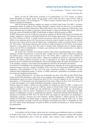 Curso de Pedagogia – 2º Período - Linha do Tempo
Houve um total de 2.996 mortes, incluindo os 19 sequestradores e as 2.977 vítimas. As vítimas
foram distribuídas da seguinte forma: 246 nos quatro aviões (onde não houve sobreviventes), 2606 na
cidade de Nova Iorque e 125 no Pentágono.[47][48]
Todas as mortes ocorridas foram de civis, exceto por 55
militares atingidos no Pentágono.
Mais de 90 países perderam cidadãos nos ataques ao World Trade Center. Em 2007, o escritório
examinador médico da cidade de Nova Iorque divulgou o número oficial de mortos do 11 de Setembro,
adicionando a morte de Felicia Dunn-Jones. Dunn-Jones faleceu cinco meses depois do 11/09 devido a uma
doença pulmonar que foi ligada à exposição à poeira durante o colapso do World Trade Center. Heyward
Leon, que morreu de linfoma em 2008, foi adicionado ao número oficial de mortes em 2009.
O NIST estimou que cerca de 17.400 civis estavam no complexo do World Trade Center no momento dos
ataques, enquanto as contas da Autoridade Portuária de Nova Iorque sugerem que 14.154 pessoas estavam
nas Torres Gêmeas às 08:45. A grande maioria das pessoas abaixo da zona de impacto evacuaram os
edifícios com segurança, junto com 18 pessoas que estavam na zona de impacto na torre sul, e um número
de pessoas que estava acima da zona de impacto que, evidentemente, usaram a escadaria intacta na Torre
Sul. Pelo menos 1.366 pessoas morreram, pois estavam no andar do impacto da Torre Norte ou em andares
superiores, e pelo menos 618 na Torre Sul, onde a evacuação tinha começado antes do segundo impacto.
Assim, mais de 90% dos trabalhadores e visitantes, que morreram nas Torres encontravam-se no andar do
impacto ou nos andares superiores.
De acordo com o relatório da Comissão centenas foram mortos instantaneamente com o impacto,
enquanto os demais ficaram presos e morreram após o colapso da torre. Pelo menos 200 pessoas pularam
dos edifícios para a morte (como mostrado na foto "The Falling Man"), caindo nas ruas e telhados de
edifícios adjacentes, centenas de metros abaixo. Alguns dos ocupantes de cada torre, e que estavam acima
do ponto de impacto, subiram em direção ao teto, na esperança de um resgate por helicóptero, mas as
portas de acesso ao telhado estavam bloqueadas. Não existia qualquer plano de resgate de helicóptero e, em
11 de setembro, a fumaça e calor intenso teria impedido tais aeronaves de realizarem salvamentos.
Um total de 411 trabalhadores de emergência que responderam aos chamados de socorro morreram quando
tentavam resgatar as pessoas e apagar os incêndios. O New York City Fire Department (FDNY) perdeu 341
bombeiros e dois paramédicos. O New York City Police Department perdeu 23 funcionários. A Port
Authority Police Department perdeu 37 oficiais, e 8 EMTs adicionais e paramédicos de unidades privadas
de serviços de emergência foram mortos.
O Cantor Fitzgerald L.P., um banco de investimento nos pisos 101a-105a da One World Trade
Center, perdeu 658 funcionários, muito mais do que qualquer outro empregador. A Marsh Inc., localizada
imediatamente abaixo do Cantor Fitzgerald nos pisos 93-101 (o local de impacto do vôo 11) perdeu 355
funcionários, e 175 funcionários da Aon Corporation foram mortos. Depois de Nova York, New Jersey foi
o estado mais atingido, com a cidade de Hoboken ostentando a maioria das mortes.
Semanas depois do ataque, o número de vidas perdidas foi estimado em mais de 6.000. A cidade só foi
capaz de identificar os restos de cerca de 1.600 das vítimas no World Trade Center. O escritório legista
também recolheu "cerca de 10.000 ossos não identificados e fragmentos de tecidos que não podem ser
combinados para a lista de mortos". Fragmentos de ossos ainda estavam sendo encontrados em 2006,
quando os trabalhadores estavam se preparando para demolir o danificado Deutsche Bank Building. Essa
operação foi concluída em 2007. Em 2 de abril de 2010 uma equipe de especialistas em antropologia e
arqueologia começou a procurar por restos humanos, artefatos humanos e objetos pessoais no aterro
sanitário de Fresh Kills, em Staten Island. A operação foi concluída em junho de 2010, com 72 restos
humanos encontrados, elevando o total de restos humanos encontrados para 1845. As identidades de 1629
das 2753 vítimas foram identificadas. Os perfis de DNA, na tentativa de identificar as vítimas adicionais,
são permanentes.
Resgate e recuperação
Um bombeiro de Nova Iorque solicita mais dez socorristas para trabalharem junto aos escombros
do World Trade Center. O New York City Fire Department (FDNY) rapidamente mandou 200 unidades
(metade do departamento) para o local dos ataques, cujos esforços foram completados por vários
 