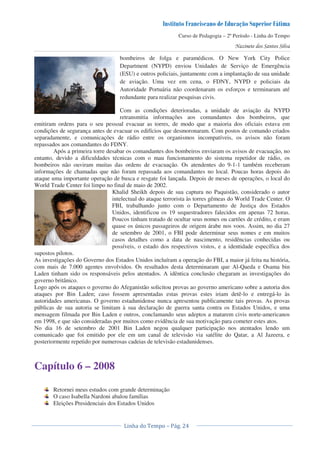 Curso de Pedagogia – 2º Período - Linha do Tempo
bombeiros de folga e paramédicos. O New York City Police
Department (NYPD) enviou Unidades de Serviço de Emergência
(ESU) e outros policiais, juntamente com a implantação de sua unidade
de aviação. Uma vez em cena, o FDNY, NYPD e policiais da
Autoridade Portuária não coordenaram os esforços e terminaram até
redundante para realizar pesquisas civis.
Com as condições deterioradas, a unidade de aviação da NYPD
retransmitia informações aos comandantes dos bombeiros, que
emitiram ordens para o seu pessoal evacuar as torres, de modo que a maioria dos oficiais estava em
condições de segurança antes de evacuar os edifícios que desmoronaram. Com postos de comando criados
separadamente, e comunicações de rádio entre os organismos incompatíveis, os avisos não foram
repassados aos comandantes do FDNY.
Após a primeira torre desabar os comandantes dos bombeiros enviaram os avisos de evacuação, no
entanto, devido a dificuldades técnicas com o mau funcionamento do sistema repetidor de rádio, os
bombeiros não ouviram muitas das ordens de evacuação. Os atendentes do 9-1-1 também receberam
informações de chamadas que não foram repassada aos comandantes no local. Poucas horas depois do
ataque uma importante operação de busca e resgate foi lançada. Depois de meses de operações, o local do
World Trade Center foi limpo no final de maio de 2002.
Khalid Sheikh depois de sua captura no Paquistão, considerado o autor
intelectual do ataque terrorista às torres gêmeas do World Trade Center. O
FBI, trabalhando junto com o Departamento de Justiça dos Estados
Unidos, identificou os 19 sequestradores falecidos em apenas 72 horas.
Poucos tinham tratado de ocultar seus nomes ou cartões de crédito, e eram
quase os únicos passageiros de origem árabe nos voos. Assim, no dia 27
de setembro de 2001, o FBI pode determinar seus nomes e em muitos
casos detalhes como a data de nascimento, residências conhecidas ou
possíveis, o estado dos respectivos vistos, e a identidade específica dos
supostos pilotos.
As investigações do Governo dos Estados Unidos incluíram a operação do FBI, a maior já feita na história,
com mais de 7.000 agentes envolvidos. Os resultados desta determinaram que Al-Qaeda e Osama bin
Laden tinham sido os responsáveis pelos atentados. A idêntica conclusão chegaram as investigações do
governo britânico.
Logo após os ataques o governo do Afeganistão solicitou provas ao governo americano sobre a autoria dos
ataques por Bin Laden; caso fossem apresentadas estas provas estes iriam detê-lo e entregá-lo às
autoridades americanas. O governo estadunidense nunca apresentou publicamente tais provas. As provas
públicas de sua autoria se limitam à sua declaração de guerra santa contra os Estados Unidos, e uma
mensagem filmada por Bin Laden e outros, conclamando seus adeptos a matarem civis norte-americanos
em 1998, e que são consideradas por muitos como evidência de sua motivação para cometer estes atos.
No dia 16 de setembro de 2001 Bin Laden negou qualquer participação nos atentados lendo um
comunicado que foi emitido por ele em um canal de televisão via satélite do Qatar, a Al Jazeera, e
posteriormente repetido por numerosas cadeias de televisão estadunidenses.
Capítulo 6 – 2008
Retornei meus estudos com grande determinação
O caso Isabella Nardoni abalou famílias
Eleições Presidenciais dos Estados Unidos
 