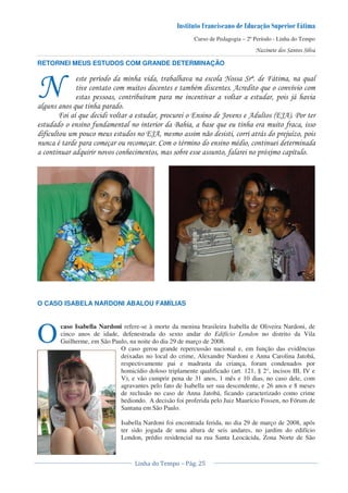 Curso de Pedagogia – 2º Período - Linha do Tempo
RETORNEI MEUS ESTUDOS COM GRANDE DETERMINAÇÃO
! < D #1 &
" , & <
! < ! ! 01
* & !
# < & ! 8 E , F8E,G 3
' & '
' ! 8E, 1 ! 0 < !
" ! ) ) " "
& ' ! 2+ !<
O CASO ISABELA NARDONI ABALOU FAMÍLIAS
caso Isabella Nardoni refere-se à morte da menina brasileira Isabella de Oliveira Nardoni, de
cinco anos de idade, defenestrada do sexto andar do Edifício London no distrito da Vila
Guilherme, em São Paulo, na noite do dia 29 de março de 2008.
O caso gerou grande repercussão nacional e, em função das evidências
deixadas no local do crime, Alexandre Nardoni e Anna Carolina Jatobá,
respectivamente pai e madrasta da criança, foram condenados por
homicídio doloso triplamente qualificado (art. 121, § 2°, incisos III, IV e
V), e vão cumprir pena de 31 anos, 1 mês e 10 dias, no caso dele, com
agravantes pelo fato de Isabella ser sua descendente, e 26 anos e 8 meses
de reclusão no caso de Anna Jatobá, ficando caracterizado como crime
hediondo. A decisão foi proferida pelo Juiz Maurício Fossen, no Fórum de
Santana em São Paulo.
Isabella Nardoni foi encontrada ferida, no dia 29 de março de 2008, após
ter sido jogada de uma altura de seis andares, no jardim do edifício
London, prédio residencial na rua Santa Leocácida, Zona Norte de São
O
 