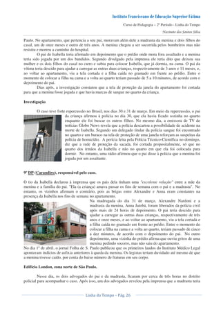 Curso de Pedagogia – 2º Período - Linha do Tempo
Paulo. No apartamento, que pertencia a seu pai, moravam além dele a madrasta da menina e dois filhos do
casal, um de onze meses e outro de três anos. A menina chegou a ser socorrida pelos bombeiros mas não
resistiu e morreu a caminho do hospital.
O pai de Isabella teria afirmado em depoimento que o prédio onde mora fora assaltado e a menina
teria sido jogada por um dos bandidos. Segundo divulgado pela imprensa ele teria dito que deixou sua
mulher e os dois filhos do casal no carro e subiu para colocar Isabella, que já dormia, na cama. O pai da
vítima teria descido para ajudar a carregar as outras duas crianças, respectivamente de 3 anos e 11 meses, e,
ao voltar ao apartamento, viu a tela cortada e a filha caída no gramado em frente ao prédio. Entre o
momento de colocar a filha na cama e a volta ao quarto teriam passado de 5 a 10 minutos, de acordo com o
depoimento do pai.
Dias após, a investigação constatou que a tela de proteção da janela do apartamento foi cortada
para que a menina fosse jogada e que havia marcas de sangue no quarto da criança.
Investigação
O caso teve forte repercussão no Brasil, nos dias 30 e 31 de março. Em meio da repercussão, o pai
da criança afirmou à polícia no dia 30, que ela havia ficado sozinha no quarto
enquanto ele foi buscar os outros filhos. No mesmo dia, a emissora de TV de
notícias Globo News revela que a polícia descartou a possibilidade de acidente na
morte de Isabella. Segundo um delegado titular da polícia sangue foi encontrado
no quarto e um buraco na tela de proteção de uma janela reforçam as suspeitas da
polícia de homicídio. A perícia feita pela Polícia Técnico-Científica no domingo,
diz que a rede de proteção da sacada, foi cortada propositalmente, só que no
quarto dos irmãos da Isabella e não no quarto em que ela foi colocada para
dormir. No entanto, uma rádio afirmou que o pai disse à polícia que a menina foi
jogada por um assaltante.
9º DP (Carandiru), responsável pelo caso.
O tio da Isabella declarou à imprensa que os pais dela tinham uma "excelente relação" entre a mãe da
menina e a família do pai. "Ela (a criança) amava passar os fins de semana com o pai e a madrasta". No
entanto, os vizinhos afirmam o contrário, pois as brigas entre Alexandre e Anna eram constantes na
presença da Isabella nos fins de semana no apartamento.
Na madrugada do dia 31 de março, Alexandre Nardoni e a
madrasta da menina, Anna Jatobá, foram liberados da polícia civil
após mais de 24 horas de depoimento. O pai teria descido para
ajudar a carregar as outras duas crianças, respectivamente de três
anos e onze meses, e ao voltar ao apartamento, viu a tela cortada e
a filha caída no gramado em frente ao prédio. Entre o momento de
colocar a filha na cama e a volta ao quarto, teriam passado de cinco
a dez minutos, de acordo com o depoimento do pai. No outro
depoimento, uma vizinha do prédio afirma que ouviu gritos de uma
menina pedindo socorro, mas não saiu do apartamento.
No dia 1º de abril, o jornal Folha de S. Paulo publicou que os primeiros laudos do Instituto Médico Legal
apontavam indícios de asfixia anteriores à queda da menina. Os legistas teriam duvidado até mesmo de que
a menina tivesse caído, por conta do baixo número de fraturas em seu corpo.
Edifício London, zona norte de São Paulo.
Nesse dia, os dois advogados do pai e da madrasta, ficaram por cerca de três horas no distrito
policial para acompanhar o caso. Após isso, um dos advogados revelou pela imprensa que a madrasta teria
 