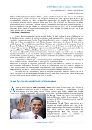 Curso de Pedagogia – 2º Período - Linha do Tempo
perdido as chaves pouco dias antes do crime: "(A perda das chaves) é um fato novo que não vejo problema
de tornar público", disse o advogado. Os advogados disseram que cabe à polícia apontar provas que
incriminem seus clientes e não a eles. Eles pediram à imprensa para que poupem o pai e a madrasta, pois
eles estariam "sofrendo muito e poderiam sofrer ainda mais" com o assédio. No mesmo dia, os peritos
disseram que Isabella caiu de lado e fraturou o pulso. Ela tinha marcas no pescoço e manchas no pulmão. O
delegado responsável disse que a morte será investigada como homicídio, pois a tela de proteção da janela
foi cortada. Havia marcas de sangue no quarto da criança, o que, segundo o delegado, reforça a tese de que
ela foi agredida antes de ser jogada.
Prisão do pai e da madrasta
Após o depoimento da Ana Carolina na tarde do dia 2 de abril, no final da tarde, o Tribunal do Júri
de São Paulo aceitou o pedido de prisão temporária do casal Alexandre Alves Nardoni, 29 anos, bacharel
em direito, e a madrasta, Anna Carolina Trotta Peixoto Jatobá, 24 anos, ex-estudante de direito. A prisão é
válida por 30 dias, prorrogáveis por mais 30 dias. Segundo a imprensa, o depoimento de mãe motivou
pedido de prisão deles. Inicialmente, o cartório do TJ passou que a validade seria de cinco dias. O juiz da
2ª Vara do Tribunal de Justiça também decretou sigilo do caso. O delegado responsável pelo inquérito
pediu ao Tribunal do Júri de São Paulo a prisão temporária de Nardoni e da madrasta de Isabella. Em
seguida, o Ministério Público de São Paulo deu parecer favorável ao pedido de prisão.
Por causa dos depoimentos, foram declarados como principais suspeitos da morte o pai e a madrasta.
Segundo depoimentos do pai, Isabella teria sido jogada através da janela do dormitório de seu apartamento
no sexto andar, cuja tela de proteção estava recortada; no ínterim em que tivera retornado à garagem para
ajudar sua esposa e dois filhos menores.
A perícia inicial revelou que a causa mortis é parada cardiorrespiratória, com evidências claras de
asfixia e/ou sufocamento, contradizendo as afirmações de Alexandre Nardoni.
Além disso, há vestígios de sangue no apartamento do casal, nos dormitórios, corredor, na maçaneta da
porta de entrada da residência do casal e no lençol da cama onde ele disse tê-la colocado, adormecida.
Houve fratura de osso em um dos punhos, enquanto estava viva; trauma no crânio, língua entre-dentes e
lesões petequiais no coração e pulmões, indicativas de que a vítima fora asfixiada/sufocada.
No exame pericial complementar, a polícia encontrou no edifício, peças do vestuário do pai da
garota em banheiro de um apartamento inabitado do sexto andar, cuja proprietária é a irmã do principal
suspeito e manchas de sangue nos bancos do carro da família.
OBAMA É ELEITO PRESIDENTE DOS ESTADOS UNIDOS
eleição presidencial de 2008 nos Estados Unidos, realizada em 4 de novembro, foi a 56ª eleição
presidencial quadrienal no país, e permitiu eleger o Presidente e Vice-presidente. Os dois
concorrentes principais foram Barack Obama (senador pelo Illinois, apoiado pelo Partido
Democrata) e John McCain (senador pelo Arizona, apoiado pelo Partido Republicano). O presidente-eleito
foi Barack Obama, que venceu com maioria do
Colégio Eleitoral e também do voto popular. Em 20
de Janeiro de 2009. Obama tomou posse como 44º
presidente do país.
O democrata Barack Obama marcou um novo
capítulo na história política americana ao ser
eleito o primeiro presidente negro dos EUA, um
país ainda marcado pelas lembranças do
segregacionismo. Em uma votação com
comparecimento recorde de eleitores, o
democrata mudou o mapa eleitoral.
A
 