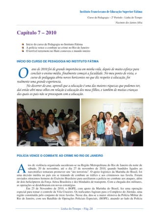 Curso de Pedagogia – 2º Período - Linha do Tempo
Capítulo 7 – 2010
Início do curso de Pedagogia no Instituto Fátima
A polícia vence o combate ao crime no Rio de Janeiro
O terrível terremoto no Haiti comoveu o mundo inteiro
INÍCIO DO CURSO DE PEDAGOGIA NO INSTITUTO FÁTIMA
H ' * ! - ! ' ) !
" ' ) ' !
! * * & ! I ) '
* +!
! & ) " & & !
< ) I ) ' " )
& ! ! ! )
POLÍCIA VENCE O COMBATE AO CRIME NO RIO DE JANEIRO
tos de violência organizada sucederam-se na Região Metropolitana do Rio de Janeiro da noite de
sábado, 20 de novembro, até o dia 27 de novembro de 2010, quando bandidos ligados ao
narcotráfico tentaram promover um “ato terrorista”. O apoio logístico da Marinha do Brasil, foi
uma decisão inédita no país em se tratando de combate ao tráfico e aos criminosos nas favela. Foram
enviados oitocentos homens do Exército Brasileiro para auxiliarem a polícia no combate aos ataques, além
de dois helicópteros da Força Aérea Brasileira e dez blindados de transporte. Com a chegada dos militares,
as operações se desdobraram em novas estratégias.
Em 25 de Novembro de 2010, o BOPE, com apoio da Marinha do Brasil, fez uma operação
especial para tomar o controle da Vila Cruzeiro. Os traficantes fugiram para o Complexo do Alemão, uma
região constituída pelo conjunto de treze favelas. Nesse dia, deu-se a maior ofensiva da Polícia Militar do
Rio de Janeiro, com seu Batalhão de Operações Policiais Especiais, (BOPE), atuando ao lado da Polícia
J
A
 