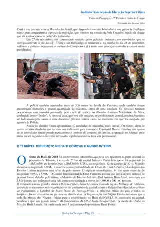 Curso de Pedagogia – 2º Período - Linha do Tempo
Civil e em parceria com a Marinha do Brasil, que disponibilizou oito blindados e um grupo de fuzileiros
navais para ampararem a logística da operação, que resultou na tomada da Vila Cruzeiro, região da cidade
que até então estava em poder dos traficantes.
Em 27 de novembro, um comunicado emitido pelos policiais ordenava aos envolvidos que se
entregassem “até o pôr do sol”. Trinta e um traficantes se renderam e, na manhã do dia 28 de novembro,
militares e policiais ocuparam os morros do Complexo e já à noite suas principais entradas estavam sendo
patrulhadas.
A polícia também apreendeu mais de 200 motos na favela do Cruzeiro, onde também foram
encontradas munições e grande quantidade de maconha, cerca de uma tonelada. Os policiais também
descobriram uma mansão construída pelo chefe do tráfico no Alemão, Luciano Martiniano da Silva,
conhecido como “Pezão”. A luxuosa casa, que tem três andares, ar-condicionado central, piscina, banheira
de hidromassagem, sauna e uma discoteca privada, estava vazia no momento em que foi ocupada por
agentes da Polícia.
Ainda no alemão foram apreendidas 40 toneladas de maconha, mais outras 300 motos, além de
carros de luxo blindados que serviam aos traficantes para transporte. O coronel Duarte ressaltou que apesar
de as autoridades terem tomado rapidamente o controle do conjunto de favelas, a operação no Alemão pode
durar meses segundo o Governo do Estado, o policiamento na área será permanente.
O TERRÍVEL TERREMOTO NO HAITI COMOVIU O MUNDO INTEIRO
sismo do Haiti de 2010 foi um terremoto catastrófico que teve seu epicentro na parte oriental da
península de Tiburon, a cerca de 25 km da capital haitiana, Porto Príncipe, e foi registrado às
16h53m10s do horário local (21h53m10s UTC), na terça-feira, 12 de janeiro de 2010. O abalo
alcançou a magnitude 7,0 Mw e ocorreu a uma profundidade de 13 km (8,1 mi). O Serviço Geológico dos
Estados Unidos registrou uma série de pelo menos 33 réplicas sismológicas, 14 das quais eram de de
magnitude 5,0Mw a 5,9Mw. O Comitê Internacional da Cruz Vermelha estima que cerca de três milhões de
pessoas foram afetadas pelo sismo; o Ministro do Interior do Haiti, Paul Antoine Bien-Aimé, antecipou em
15 de janeiro que o desastre teria tido como consequência a morte de 100 000 a 200 000 pessoas.
O terremoto causou grandes danos a Port-au-Prince, Jacmel e outros locais da região. Milhares de edifícios,
incluindo os elementos mais significativos do patrimônio da capital, como o Palácio Presidencial, o edifício
do Parlamento, a Catedral de Notre-Dame de Port-au-Prince, a principal prisão do país e todos os
hospitais, foram destruídas ou gravemente danificadas. A Organização das Nações Unidas informou que a
sede da Missão das Nações Unidas para a estabilização no Haiti (MINUSTAH), localizada na capital,
desabou e que um grande número de funcionários da ONU havia desaparecido. A morte do Chefe da
Missão, Hédi Annabi, foi confirmada em 13 de janeiro pelo presidente René Préval.
O
 